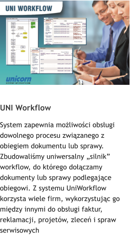 UNI Workflow System zapewnia możliwości obsługi dowolnego procesu związanego z obiegiem dokumentu lub sprawy. Zbudowaliśmy uniwersalny „silnik” workflow, do którego dołączamy dokumenty lub sprawy podlegające obiegowi. Z systemu UniWorkflow korzysta wiele firm, wykorzystując go między innymi do obsługi faktur, reklamacji, projetów, zleceń i spraw serwisowych