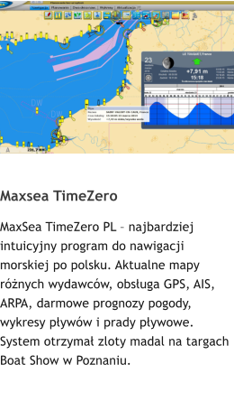 Maxsea TimeZero MaxSea TimeZero PL – najbardziej intuicyjny program do nawigacji morskiej po polsku. Aktualne mapy różnych wydawców, obsługa GPS, AIS, ARPA, darmowe prognozy pogody, wykresy pływów i prady pływowe. System otrzymał zloty madal na targach Boat Show w Poznaniu.