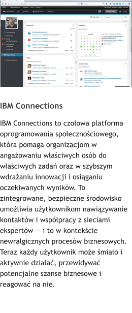 IBM Connections IBM Connections to czoowa platforma oprogramowania spoecznociowego, ktra pomaga organizacjom w angaowaniu waciwych osb do waciwych zada oraz w szybszym wdraaniu innowacji i osiganiu oczekiwanych wynikw. To zintegrowane, bezpieczne rodowisko umoliwia uytkownikom nawizywanie kontaktw i wsppracy z sieciami ekspertw  i to w kontekcie newralgicznych procesw biznesowych. Teraz kady uytkownik moe miao i aktywnie dziaa, przewidywa potencjalne szanse biznesowe i reagowa na nie.