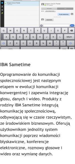 IBM Sametime  Oprogramowanie do komunikacji spoecznociowej jest nastpnym etapem w ewolucji komunikacji konwergentnej i zapewnia integracj gosu, danych i wideo. Produkty z rodziny IBM Sametime integruj komunikacj spoecznociow, odbywajc si w czasie rzeczywistym, ze rodowiskiem biznesowym. Oferuj uytkownikom jednolity system komunikacji poprzez wiadomoci byskawiczne, konferencje elektroniczne, rozmowy gosowe i wideo oraz wymian danych.