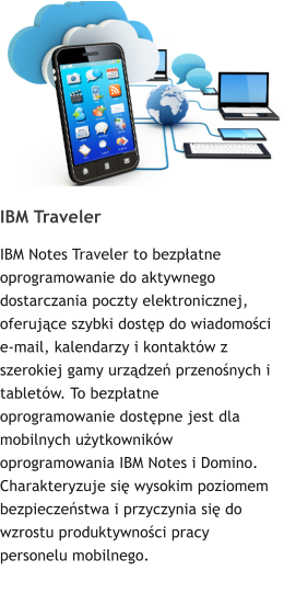 IBM Traveler IBM Notes Traveler to bezpatne oprogramowanie do aktywnego dostarczania poczty elektronicznej, oferujce szybki dostp do wiadomoci e-mail, kalendarzy i kontaktw z szerokiej gamy urzdze przenonych i tabletw. To bezpatne oprogramowanie dostpne jest dla mobilnych uytkownikw oprogramowania IBM Notes i Domino. Charakteryzuje si wysokim poziomem bezpieczestwa i przyczynia si do wzrostu produktywnoci pracy personelu mobilnego.