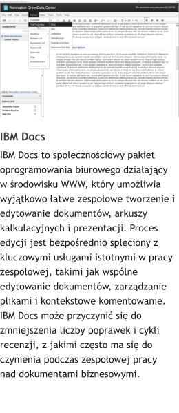 IBM Docs  IBM Docs to spoecznociowy pakiet oprogramowania biurowego dziaajcy w rodowisku WWW, ktry umoliwia wyjtkowo atwe zespoowe tworzenie i edytowanie dokumentw, arkuszy kalkulacyjnych i prezentacji. Proces edycji jest bezporednio spleciony z kluczowymi usugami istotnymi w pracy zespoowej, takimi jak wsplne edytowanie dokumentw, zarzdzanie plikami i kontekstowe komentowanie. IBM Docs moe przyczyni si do zmniejszenia liczby poprawek i cykli recenzji, z jakimi czsto ma si do czynienia podczas zespoowej pracy nad dokumentami biznesowymi.