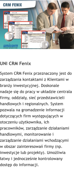 UNI CRM Fenix System CRM Fenix przeznaczony jest do zarzdzania kontaktami z Klientami w brany inwestycyjnej. Doskonale nadaje si do pracy w ukadzie centrala firmy, oddziay, sie przedstawicieli handlowych i regionalnych. System pozwala na gromadzenie informacji dotyczcych firm wystpujcych w otoczeniu uytkownika, ich pracownikw, zarzdzanie dziaaniami handlowymi, monitorowanie i zarzdzanie dziaaniami wchodzcymi w obszar zainteresowa firmy (np. inwestycje lub projekty). Umoliwia atwy i jednoczenie kontrolowany dostp do informacji.