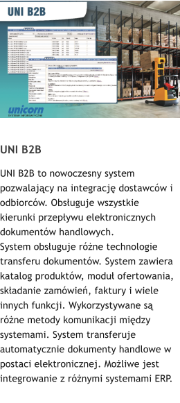 UNI B2B UNI B2B to nowoczesny system pozwalajcy na integracj dostawcw i odbiorcw. Obsuguje wszystkie kierunki przepywu elektronicznych dokumentw handlowych.  System obsuguje rne technologie transferu dokumentw. System zawiera katalog produktw, modu ofertowania, skadanie zamwie, faktury i wiele innych funkcji. Wykorzystywane s rne metody komunikacji midzy systemami. System transferuje automatycznie dokumenty handlowe w postaci elektronicznej. Moliwe jest integrowanie z rnymi systemami ERP.