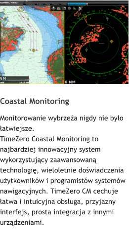 Coastal Monitoring Monitorowanie wybrzea nigdy nie byo atwiejsze. TimeZero Coastal Monitoring to najbardziej innowacyjny system wykorzystujcy zaawansowan technologi, wieloletnie dowiadczenia uytkownikw i programistw systemw nawigacyjnych. TimeZero CM cechuje atwa i intuicyjna obsuga, przyjazny interfejs, prosta integracja z innymi urzdzeniami.