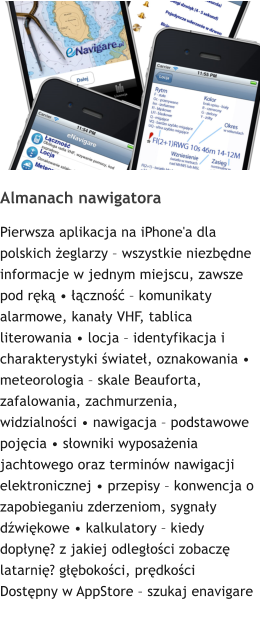 Almanach nawigatora Pierwsza aplikacja na iPhone'a dla polskich eglarzy  wszystkie niezbdne informacje w jednym miejscu, zawsze pod rk  czno  komunikaty alarmowe, kanay VHF, tablica literowania  locja  identyfikacja i charakterystyki wiate, oznakowania  meteorologia  skale Beauforta, zafalowania, zachmurzenia, widzialnoci  nawigacja  podstawowe pojcia  sowniki wyposaenia jachtowego oraz terminw nawigacji elektronicznej  przepisy  konwencja o zapobieganiu zderzeniom, sygnay dwikowe  kalkulatory  kiedy dopyn? z jakiej odlegoci zobacz latarni? gbokoci, prdkoci Dostpny w AppStore  szukaj enavigare